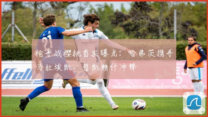 枪手战樱桃首发曝光:哈弗茨携手马杜埃凯、哲凯赖什冲锋
