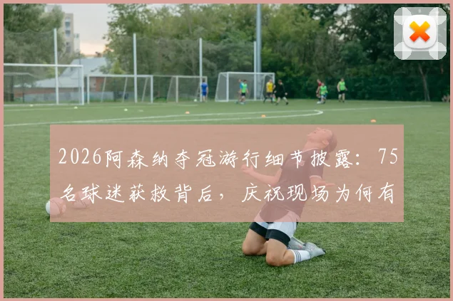 2026阿森纳夺冠游行细节披露:75名球迷获救背后,庆祝现场为何有16人被捕?
