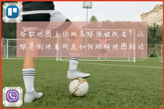 谷歌地图上伯纳乌球场被改名?从球员倒地看网友如何玩转地图标记