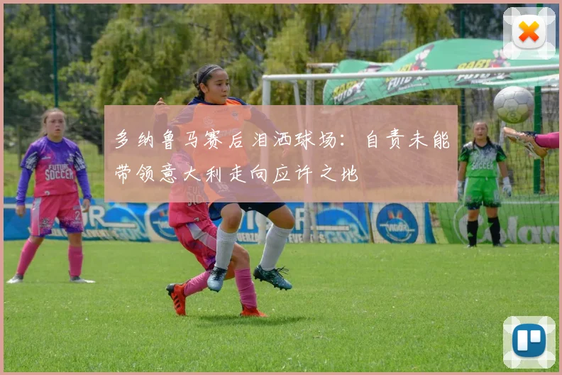多纳鲁马赛后泪洒球场：自责未能带领意大利走向应许之地