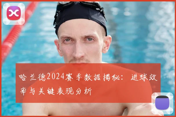 哈兰德2024赛季数据揭秘:进球效率与关键表现分析