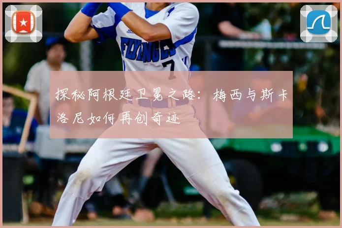 探秘阿根廷卫冕之路：梅西与斯卡洛尼如何再创奇迹