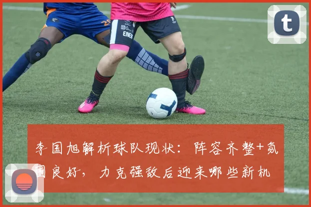李国旭解析球队现状:阵容齐整+氛围良好,力克强敌后迎来哪些新机遇?