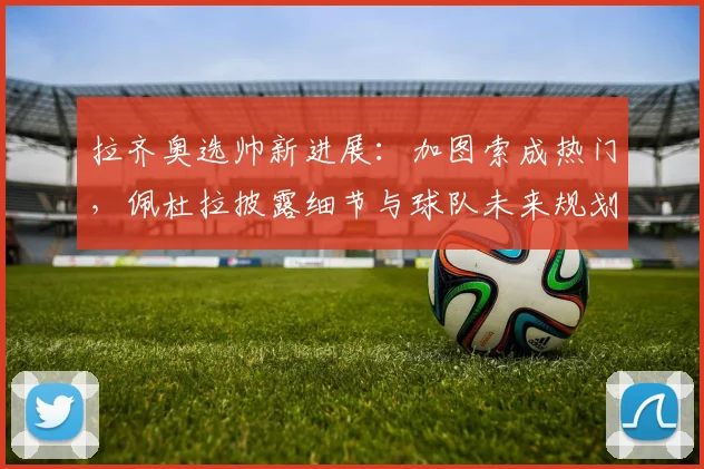 拉齐奥选帅新进展:加图索成热门,佩杜拉披露细节与球队未来规划