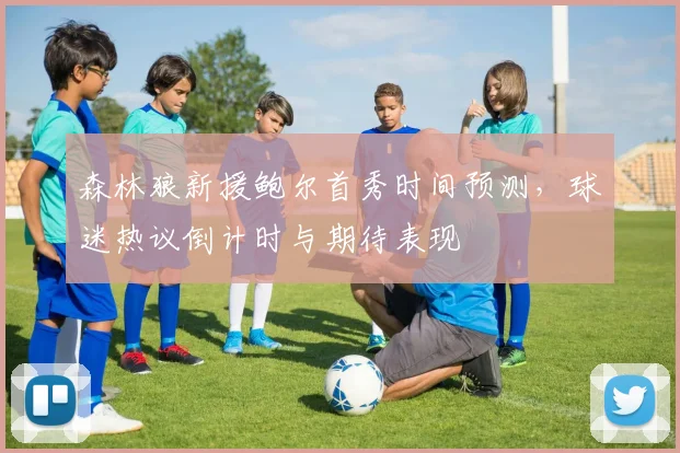森林狼新援鲍尔首秀时间预测,球迷热议倒计时与期待表现