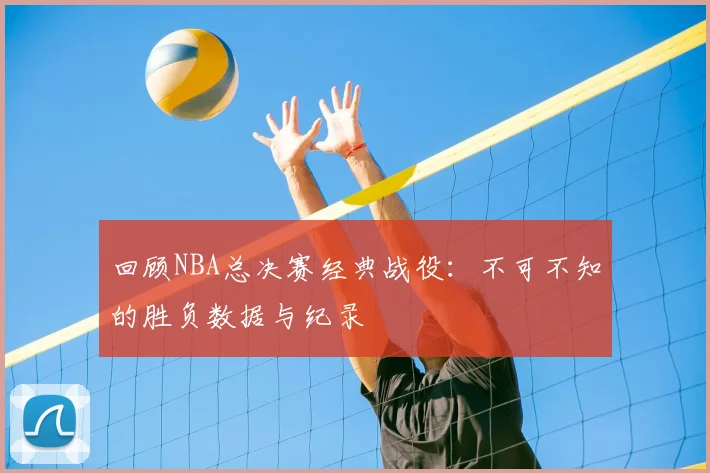回顾NBA总决赛经典战役：不可不知的胜负数据与纪录